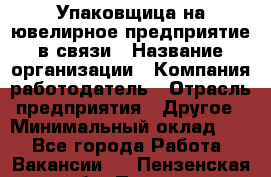 Упаковщица на ювелирное предприятие в связи › Название организации ­ Компания-работодатель › Отрасль предприятия ­ Другое › Минимальный оклад ­ 1 - Все города Работа » Вакансии   . Пензенская обл.,Пенза г.